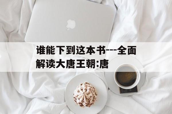 包含谁能下到这本书---全面解读大唐王朝:唐的词条