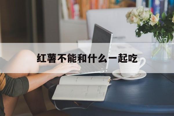 红薯不能和什么一起吃(红薯不能和什么一起吃 食物相克表)
