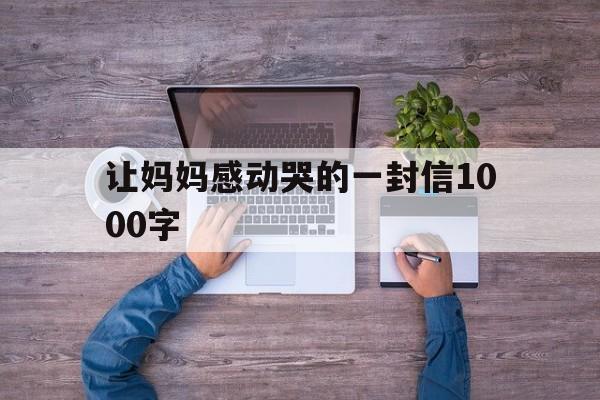 让妈妈感动哭的一封信1000字(让妈妈感动哭的一封信1000字怎么写)