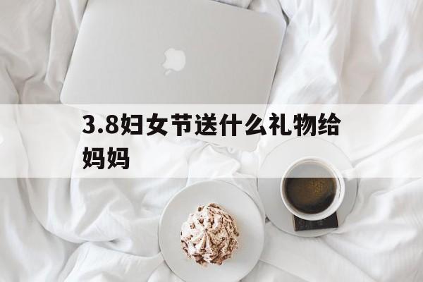 3.8妇女节送什么礼物给妈妈(38妇女节送什么礼物给妈妈手工)