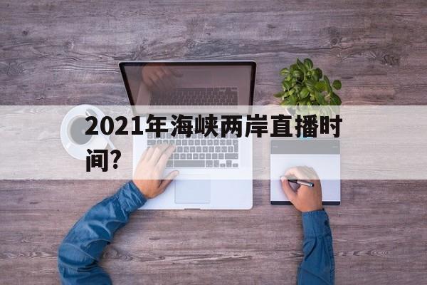 2021年海峡两岸直播时间?(2021年海峡两岸直播时间是多少)