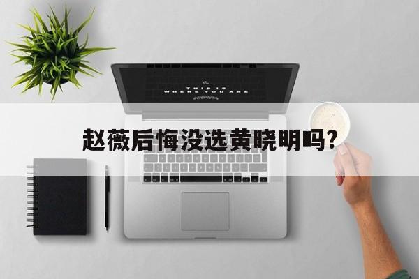 赵薇后悔没选黄晓明吗?(赵薇后悔没选黄晓明吗知乎)