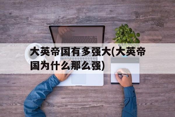 大英帝国有多强大(大英帝国为什么那么强)的简单介绍