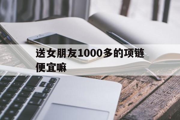 送女朋友1000多的项链便宜嘛(送女朋友1000多的项链便宜嘛是真的吗)