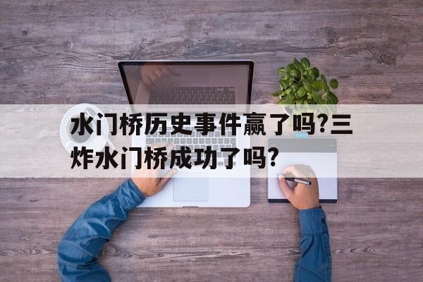 水门桥历史事件赢了吗?三炸水门桥成功了吗?的简单介绍