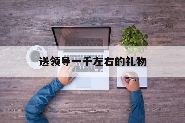 送领导一千左右的礼物(40岁女领导最想要的16种礼物)