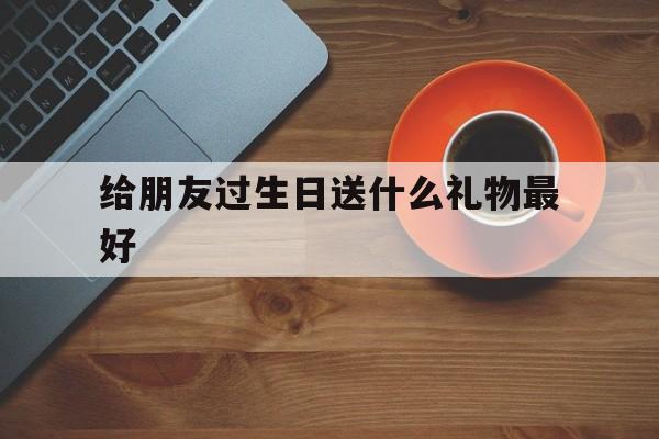 给朋友过生日送什么礼物最好(给朋友过生日送什么礼物最好男)