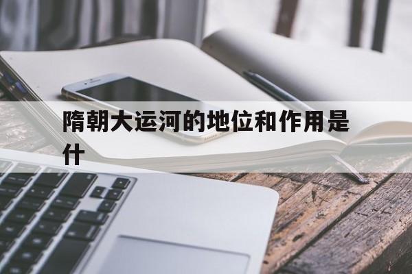 隋朝大运河的地位和作用是什(隋朝大运河的地位和作用分别是什么)