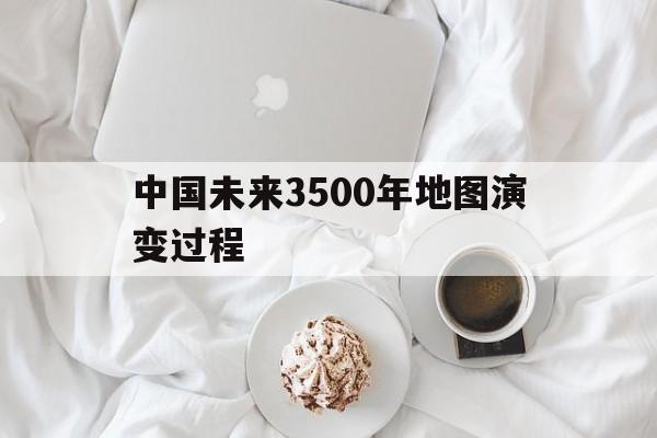 中国未来3500年地图演变过程(中国未来3500年地图演变过程图)