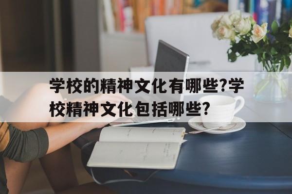 学校的精神文化有哪些?学校精神文化包括哪些?(学校的精神文化有哪些?学校精神文化包括哪些方面)