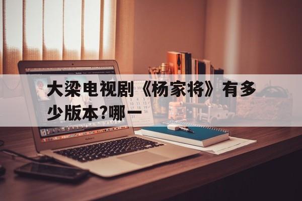 大梁电视剧《杨家将》有多少版本?哪一(大梁电视剧杨家将有多少版本?哪一集)