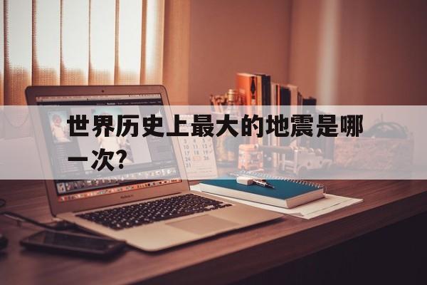 包含世界历史上最大的地震是哪一次?的词条