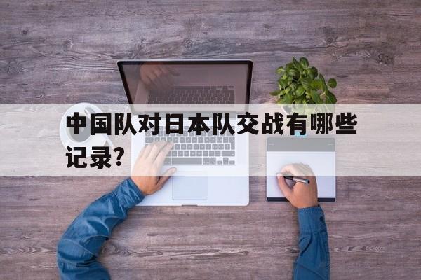 中国队对日本队交战有哪些记录?的简单介绍