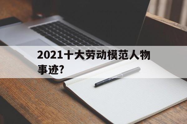 2021十大劳动模范人物事迹?(2021十大劳动模范人物事迹简介)
