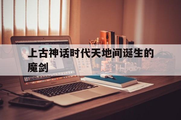 上古神话时代天地间诞生的魔剑(上古神话时代天地间诞生的魔剑是什么)