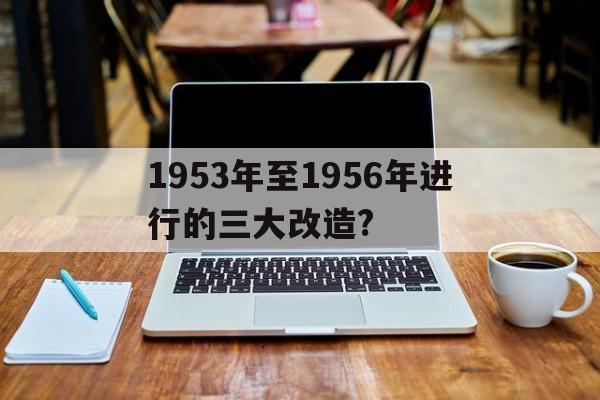 1953年至1956年进行的三大改造?(1953年至1956年进行的三大改造指的是)
