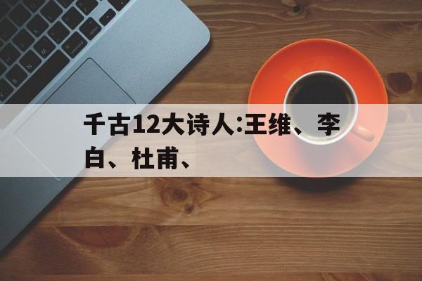 千古12大诗人:王维、李白、杜甫、(千古12大诗人王维,李白,杜甫对比)