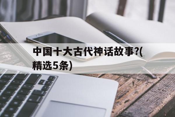 中国十大古代神话故事?(精选5条)的简单介绍