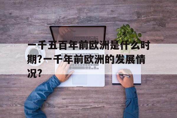 一千五百年前欧洲是什么时期?一千年前欧洲的发展情况?的简单介绍