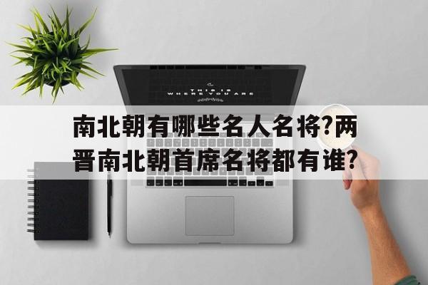 南北朝有哪些名人名将?两晋南北朝首席名将都有谁?的简单介绍