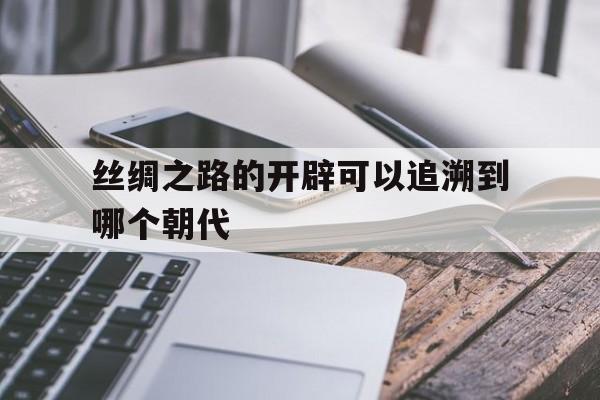 关于丝绸之路的开辟可以追溯到哪个朝代的信息