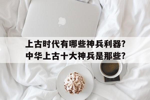 上古时代有哪些神兵利器?中华上古十大神兵是那些?的简单介绍