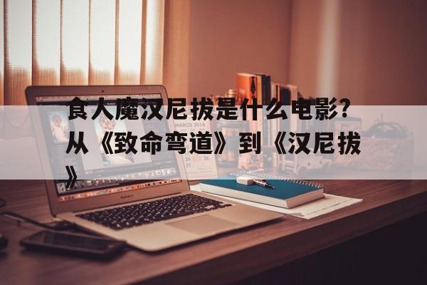 关于食人魔汉尼拔是什么电影?从《致命弯道》到《汉尼拔》的信息