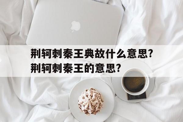关于荆轲刺秦王典故什么意思?荆轲刺秦王的意思?的信息
