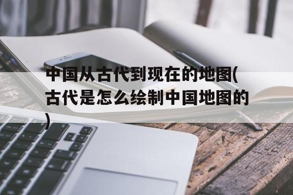 包含中国从古代到现在的地图(古代是怎么绘制中国地图的)的词条