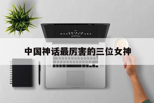 中国神话最厉害的三位女神(中国神话最厉害的三位女神是谁)