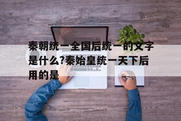 秦朝统一全国后统一的文字是什么?秦始皇统一天下后用的是的简单介绍
