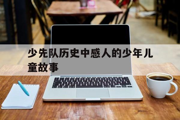 关于少先队历史中感人的少年儿童故事的信息