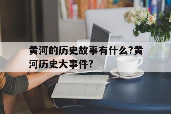 黄河的历史故事有什么?黄河历史大事件?的简单介绍