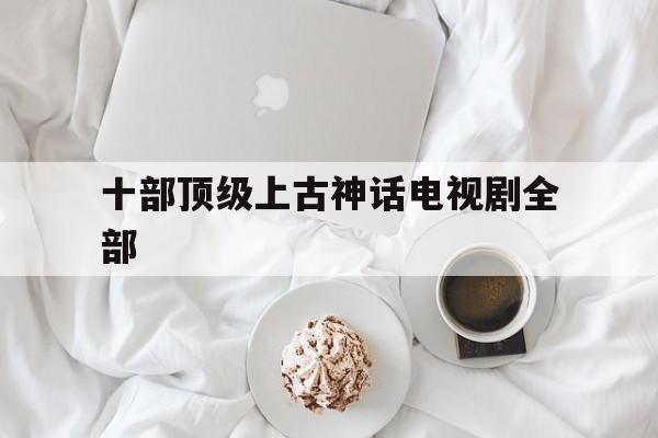 十部顶级上古神话电视剧全部(上古神话电视剧排行榜 前十名)