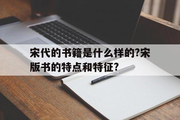 宋代的书籍是什么样的?宋版书的特点和特征?(宋代的书籍是什么样的?宋版书的特点和特征是什么)