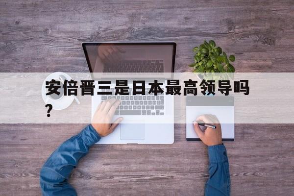 安倍晋三是日本最高领导吗?(安倍晋三因病辞去日本首相一职后,谁出任日本新首相)
