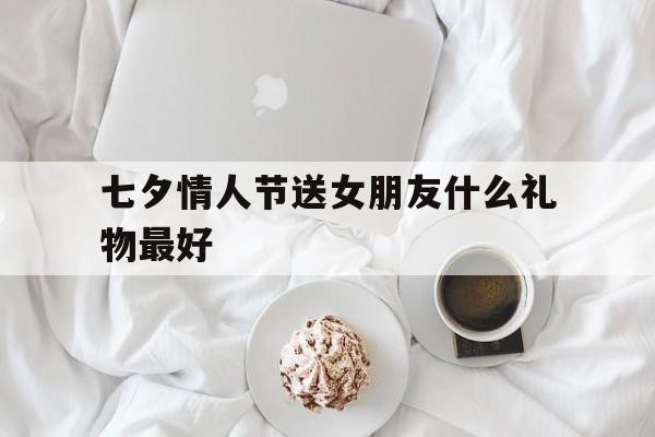 七夕情人节送女朋友什么礼物最好(送什么礼物给女朋友比较有纪念意义)