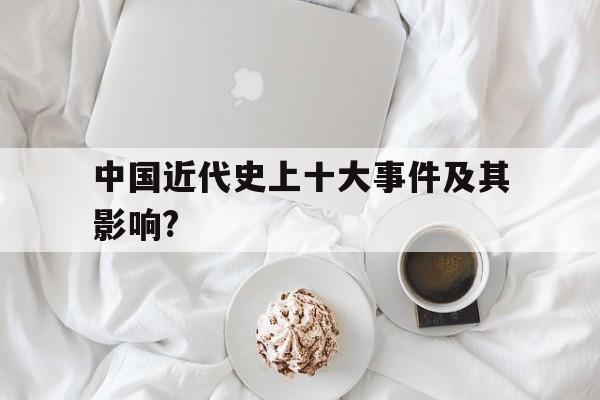 中国近代史上十大事件及其影响?(中国近代史上十大事件及其影响英语作文)