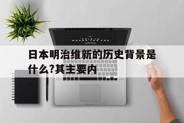 日本明治维新的历史背景是什么?其主要内(日本明治维新的历史背景是什么?其主要内容是什么)