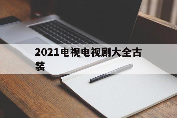 2021电视电视剧大全古装(2021年电视剧排行榜前十名)