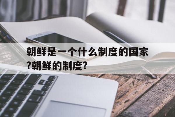 朝鲜是一个什么制度的国家?朝鲜的制度?(朝鲜是什么制度,金家是如何巩固自己的权利)
