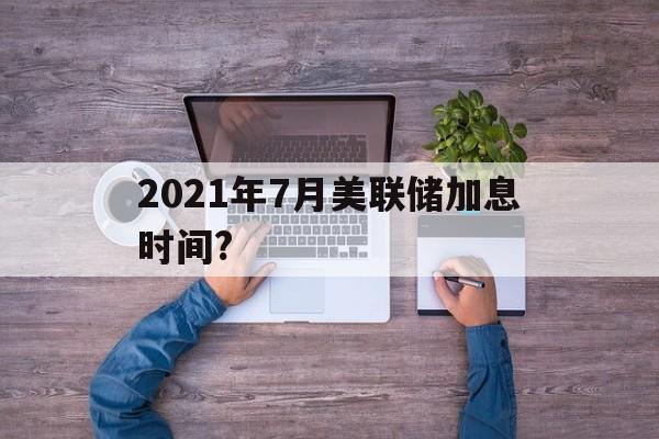 2021年7月美联储加息时间?(2021年6月17日美联储加息了吗)