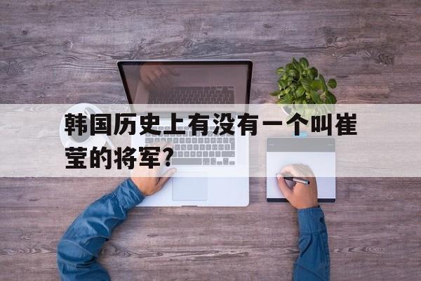 包含韩国历史上有没有一个叫崔莹的将军?的词条