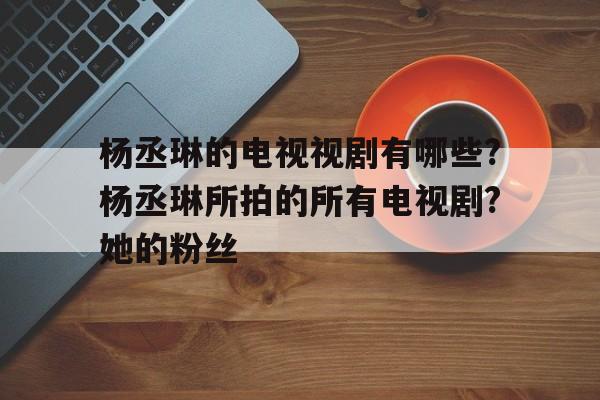 包含杨丞琳的电视视剧有哪些?杨丞琳所拍的所有电视剧?她的粉丝的词条