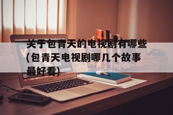 关于关于包青天的电视剧有哪些(包青天电视剧哪几个故事最好看)的信息