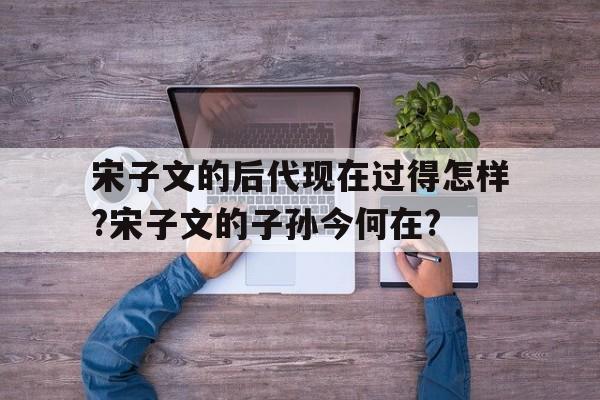 关于宋子文的后代现在过得怎样?宋子文的子孙今何在?的信息