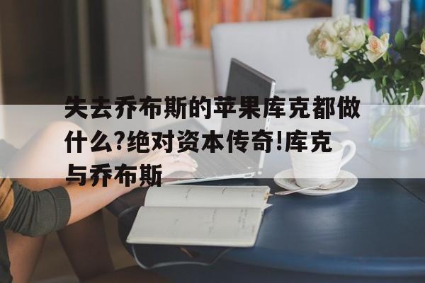失去乔布斯的苹果库克都做什么?绝对资本传奇!库克与乔布斯的简单介绍