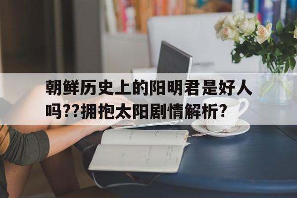 关于朝鲜历史上的阳明君是好人吗??拥抱太阳剧情解析?的信息