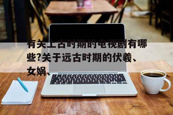 有关上古时期的电视剧有哪些?关于远古时期的伏羲、女娲、的简单介绍