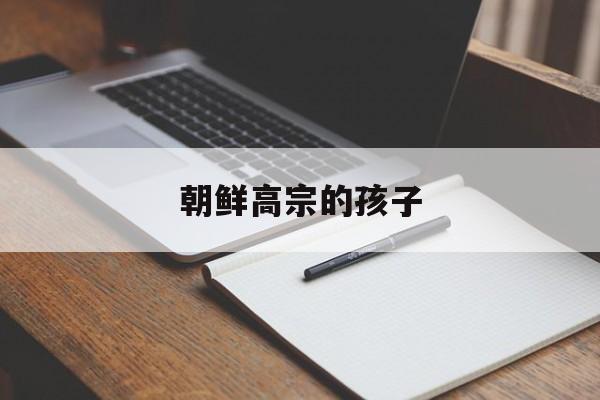 朝鲜高宗的孩子(朝鲜高宗的孩子叫什么)